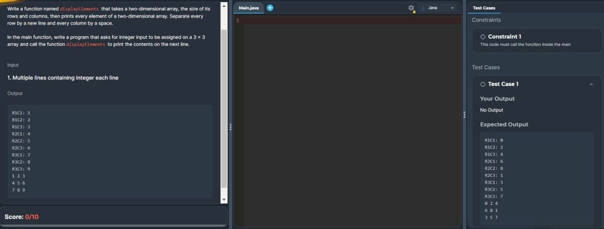 Write a function named displayElements that takes a two-dimensional array, the size of its
rows and columns, then prints every element of a two-dimensional array. Separate every
row by a new line and every column by a space.
In the main function, write a program that asks for integer input to be assigned on a 3 x 3
array and call the function display Elements to print the contents on the next line.
Input
1. Multiple lines containing integer each line
Output
R1C1: 1
R1C2: 2
R1C3: 3
R2C1: 4
R2C2: 5
R2C3: 6
R3C1: 7
R3C2: 8
R3C3: 9
123
456
789
Score: 0/10
E
Main.java
1
Java
Test Cases
Constraints
O Constraint 1
This code must call the function inside the main
Test Cases
○ Test Case 1
Your Output
No Output
Expected Output
RICI: 0
R1C2: 2
R1C3: 4
R2C1: 6
R2C2: 8
R2C3: 1
R3C1: 3
R3C2: 5
R3C3: 7
024
681
357