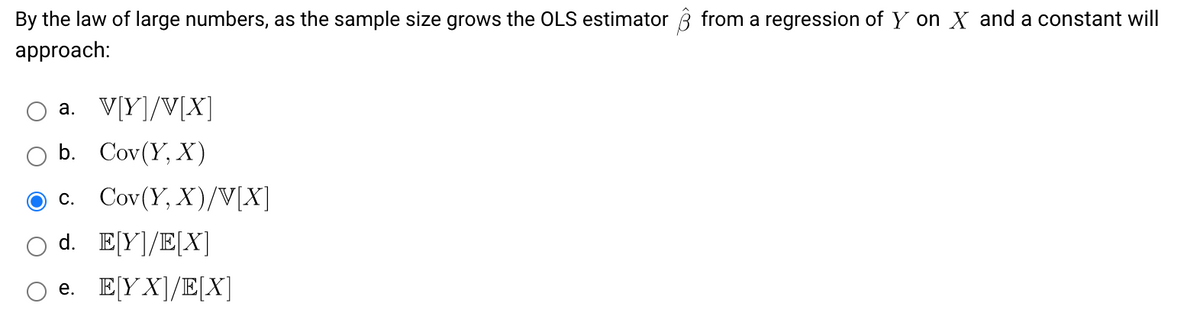 By the law of large numbers, as the sample size grows the OLS estimator ĝ from a regression of Y on X and a constant will
approach:
a. V[Y]/V[X]
b. Cov(Y, X)
c. Cov(Y, X)/V[X]
d. E[Y]/E[X]
e. E[YX]/E[X]
