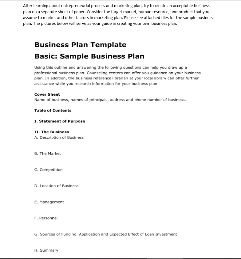 After learning about entrepreneurial process and marketing plan, try to create an acceptable business
plan on a separate sheet of paper. Consider the target market, human resource, and product that you
assume to market and other factors in marketing plan. Please see attached files for the sample business
plan. The pictures below will serve as your guide in creating your own business plan.
Business Plan Template
Basic: Sample Business Plan
Using this outline and answering the following questions can help you draw up a
professional business plan. Counseling centers can offer you guidance on your business
plan. In addition, the business reference librarian at your local library can offer further
assistance while you research information for your business plan.
Cover Sheet
Name of business, names of principals, address and phone number of business.
Table of Contents
I. Statement of Purpose
II. The Business
A. Description of Business
B. The Market
c. Competition
D. Location of Business
E. Management
F. Personnel
G. Sources of Funding, Application and Expected Effect of Loan Investment
H. Summary
