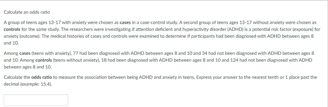 Calculate an odds ratio
A group of teens ages 13-17 with anxiety were chosen as cases in a case-control study. A second group of teens ages 13-17 without anxiety were chosen as
controls for the same study. The researchers were investigating if attention deficient and hyperactivity disorder (ADHD) is a potential risk factor (exposure) for
anxiety (outcome). The medical histories of cases and controls were examined to determine if participants had been diagnosed with ADHD between ages 8
and 10.
Among cases (teens with anxiety), 77 had been diagnosed with ADHD between ages 8 and 10 and 34 had not been diagnosed with ADHD between ages 8
and 10. Among controls (teens without anxiety), 18 had been diagnosed with ADHD between ages 8 and 10 and 124 had not been diagnosed with ADHD
between ages 8 and 10.
Calculate the odds ratio to measure the association between being ADHD and anxiety in teens. Express your answer to the nearest tenth or 1 place past the
decimal (example: 15.4).