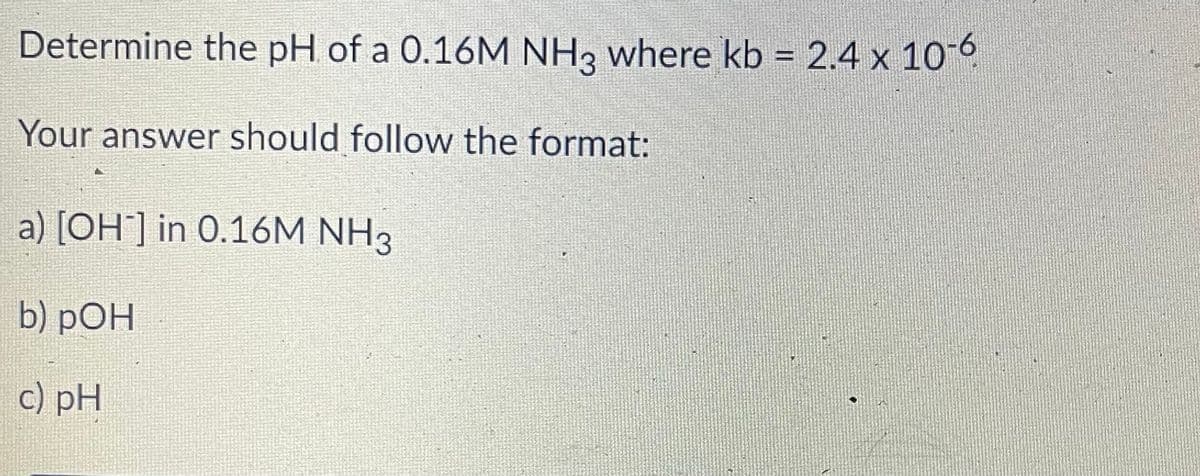 Determine the pH of a 0.16M NH3 where kb = 2.4 x 10O
Your answer should follow the format:
a) [OH] in 0.16M NH3
b) pOH
c) pH
