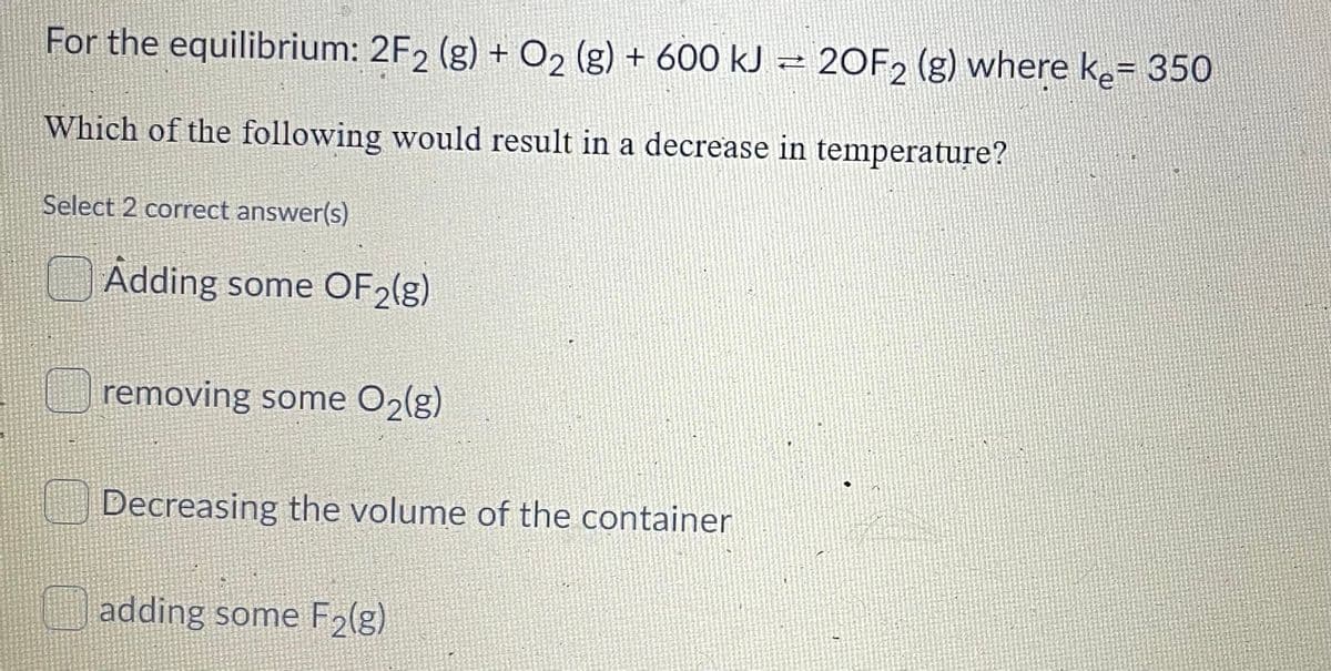 For the equilibrium: 2F2 (g) + O2 (g) + 600 kJ – 20F2 (g) where ke= 350
Which of the following would result in a decrease in temperature?
Select 2 correct answer(s)
Adding some OF2(g)
removing some O2(g)
Decreasing the volume of the container
adding some F2(g)

