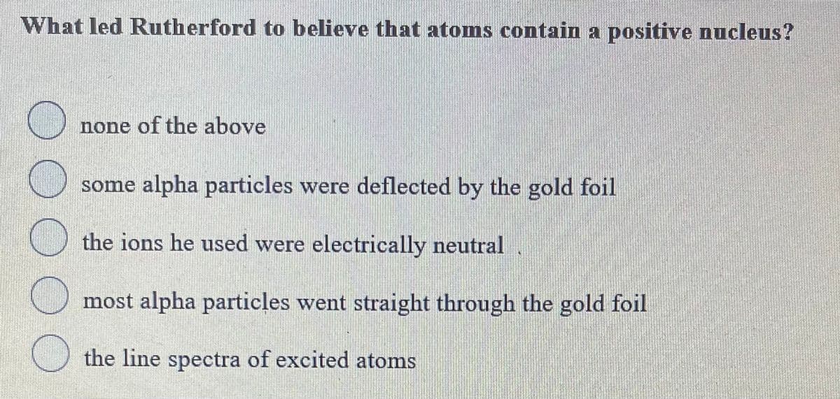 What led Rutherford to believe that atoms contain a positive nucleus?
none of the above
some alpha particles were deflected by the gold foil
the ions he used were electrically neutral
most alpha particles went straight through the gold foil
the line spectra of excited atoms
