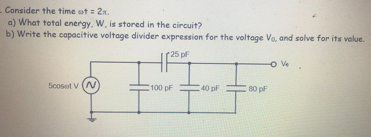 . Consider the time @t = 2r.
%3D
a) What total energy, W, is stored in the circuit?
b) Write the capacitive voltage divider expression for the voltage Vo, and solve for its value.
25 pF
O Vo
5cosot V (A
100 pF
40 pF
80 pF
