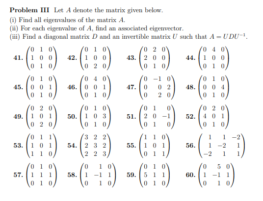 Problem III Let A denote the matrix given below.
(i) Find all eigenvalues of the matrix A.
(ii) For each eigenvalue of A, find an associated eigenvector.
(iii) Find a diagonal matrix D and an invertible matrix U such that A = UDU-¹.
0 1 0
0
2 0
4(:D) 2 (1:5) + (1) 4(:)
41.
1 00
42.
100
43. 200
100
0 10
020
010
0 1
45. 001
01 0
53.
57.
46.
0 1 1
101
1 10
04
001
010
0
01
020
49.
.. (1) 50 (1) 44(:¦:-) (9)
0
03
51. 20-1
52.
401
20
0
01 0
0 1
0
54.
-1
47. 0 02
0 20
32 2
232
223
55.
48.
1 1 0
0 1
0 1 1
01 0
004
0 1 0
56.
1 1
1 -2 1
-2 1
01 0
0 1 0
01 0
0 50
(D)(-+) (9) - (-)
1 1 1
58. 1 -1 1
59. 5 1 1
60. 1 -1 1
0 1 0
0 10
01 0
0 10