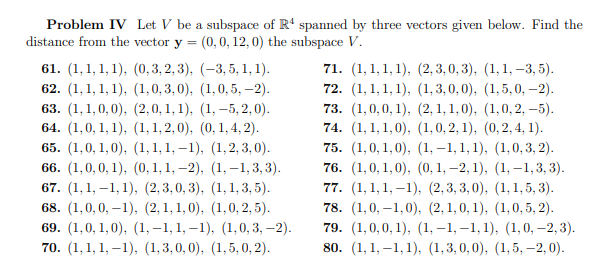 Problem IV Let V be a subspace of R4 spanned by three vectors given below. Find the
distance from the vector y = (0, 0, 12, 0) the subspace V.
61. (1,1,1,1), (0,3,2,3), (-3, 5, 1, 1).
62. (1,1, 1, 1), (1,0,3,0), (1, 0,5, -2).
63. (1,1,0,0), (2,0,1,1), (1, -5,2,0).
64. (1,0, 1, 1), (1, 1,2,0), (0, 1, 4, 2).
65. (1,0,1,0), (1, 1, 1,-1), (1,2,3,0).
66. (1,0,0,1), (0, 1, 1,-2), (1,-1,3,3).
67. (1,1,-1, 1), (2,3,0,3), (1, 1, 3, 5).
68. (1,0,0,-1), (2,1,1,0), (1,0, 2, 5).
69. (1,0, 1,0), (1,-1, 1, -1), (1,0,3, -2).
70. (1,1,1,-1), (1,3,0,0), (1,5, 0, 2).
71. (1,1,1,1), (2, 3,0, 3), (1, 1, -3, 5).
72. (1, 1, 1, 1), (1,3,0,0), (1,5, 0, -2).
73. (1,0,0,1), (2,1,1,0), (1,0,2,-5).
74. (1,1,1,0), (1, 0, 2, 1), (0, 2, 4, 1).
75. (1,0,1,0), (1,-1,1,1), (1,0,3, 2).
76. (1,0,1,0), (0, 1, -2, 1), (1,-1,3,3).
77. (1,1,1,-1), (2,3,3,0), (1,1,5, 3).
78. (1,0,-1,0), (2,1,0,1), (1,0,5, 2).
79. (1,0,0,1), (1,-1,-1, 1), (1, 0, -2, 3).
80. (1,1,-1,1), (1,3,0,0), (1,5, -2,0).