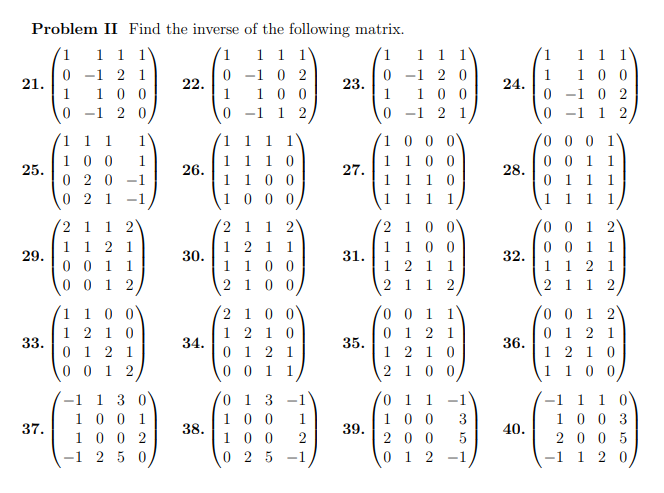Problem II Find the inverse of the following matrix.
1 1 1 1
1 1 1
1
0
0-1 21
1 100
0-1 02
100
1
0
-1 2 0
1 2
0
21.
25.
29.
33.
37.
1 1 1
100
020 -1
021 -1
1
2 1 1 2
1 12 1
0011
0012
1 1 0 0
1210
0121
00 2
−1 1 3 0
1 001
1002
250
22.
26.
30.
34.
38.
1 1 1
110
100
1000
2
1 1 2
1 2 1 1
1 1 0 0
2100
2 1 0 0
12 10
0121
0 01 1
013
100 1
100 2
025-1
23.
27.
31.
35.
39.
1 1 1
-1 2 0
100
-1 2 1
100
1 100
1 1 1 0
1 1 1
2 1 0
1 100
1 2 1 1
2 1 1 2
0 0 1 1
0121
1210
2100
0 1 1
100 3
200 5
012 −1
24.
28.
32.
36.
40.
1
1
0
0
1 1 1
100
-1 0 2
-1 1 2
0001
0 0 1
1
0 1 1
1
1 1 1 1
0 0 1
0 0 1
1 1 2
2 112
2)
1
1
0 0 1 2)
0121
1210
1 00
-1 1 1 0
1003
2005
-1 1 2 0