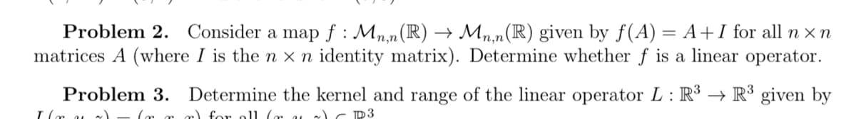 Problem 2. Consider a map f: Mn,n(R) → Mn,n(R) given by f(A) = A+I for all n x n
matrices A (where I is the n x n identity matrix). Determine whether f is a linear operator.
Problem 3. Determine the kernel and range of the linear operator L: R³ → R³ given by
I (ru) (r rr) for all (ra) CP3