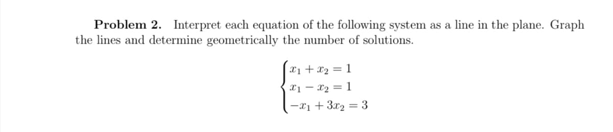 Problem 2. Interpret each equation of the following system as a line in the plane. Graph
the lines and determine geometrically the number of solutions.
x₁ + x₂ = 1
x1 - x₂ = 1
-x₁ + 3x₂ = 3