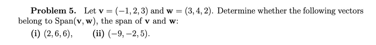 Problem 5. Let v = (-1, 2, 3) and w= (3, 4, 2). Determine whether the following vectors
belong to Span(v, w), the span of v and w:
(i) (2,6,6),
(ii) (-9, -2,5).