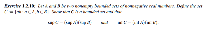 Exercise 1.2.10: Let A and B be two nonempty bounded sets of nonnegative real numbers. Define the set
C:= {ab: a EA,b E B}. Show that C is a bounded set and that
sup C = (supA) (sup B)
inf C = (inf A) (inf B).
and