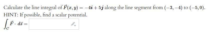 Calculate the line integral of F(x, y) = -4i + 5j along the line segment from (-3,-4) to (-5,0).
HINT: If possible, find a scalar potential.
[.F.
F. ds
=