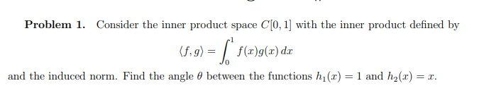 Problem 1. Consider the inner product space C[0, 1] with the inner product defined by
(f.g) = f* f(x)g(x) dx
and the induced norm. Find the angle between the functions h₁(x) = 1 and h₂(x) =
= x.