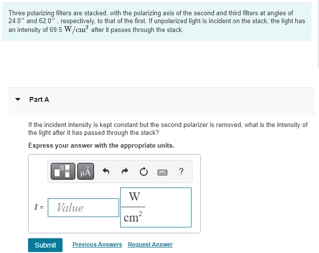 Three polarizing filters are stacked, with the polarizing axis of the second and third filters at angles of
24.0° and 62.0°, respectively, to that of the first. If unpolarized light is incident on the stack, the light has
an intensity of 69.5 W/cm² after it passes through the stack.
Part A
If the incident intensity is kept constant but the second polarizer is removed, what is the intensity of
the light after it has passed through the stack?
Express your answer with the appropriate units.
I =
Value
W
cm²
www.
Submit Previous Answers Request Answer
?