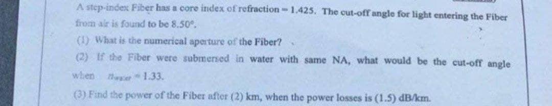 A step-index Fiber has a core index of refraction-1.425. The cut-off angle for light entering the Fiber
from air is found to be 8.50°.
(1) What is the numerical aperture of the Fiber?
(2) If the Fiber were submersed in water with same NA, what would be the cut-off angle
when
1.33.
(3) Find the power of the Fiber after (2) km, when the power losses is (1.5) dB/km.