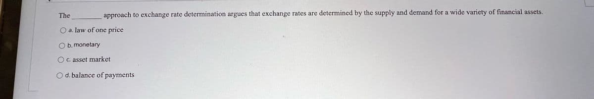 The
approach to exchange rate determination argues that exchange rates are determined by the supply and demand for a wide variety of financial assets.
O a. law of one price
b. monetary
Oc. asset market
Od. balance of payments