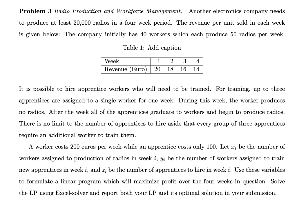 Problem 3 Radio Production and Workforce Management. Another electronics company needs
to produce at least 20,000 radios in a four week period. The revenue per unit sold in each week
is given below: The company initially has 40 workers which each produce 50 radios per week.
Table 1: Add caption
Week
1 2 3 4
Revenue (Euro) 20 18 16 14
It is possible to hire apprentice workers who will need to be trained. For training, up to three
apprentices are assigned to a single worker for one week. During this week, the worker produces
no radios. After the week all of the apprentices graduate to workers and begin to produce radios.
There is no limit to the number of apprentices to hire aside that every group of three apprentices
require an additional worker to train them.
A worker costs 200 euros per week while an apprentice costs only 100. Let x; be the number of
workers assigned to production of radios in week i, y; be the number of workers assigned to train
new apprentices in week i, and z; be the number of apprentices to hire in week i. Use these variables
to formulate a linear program which will maximize profit over the four weeks in question. Solve
the LP using Excel-solver and report both your LP and its optimal solution in your submission.
