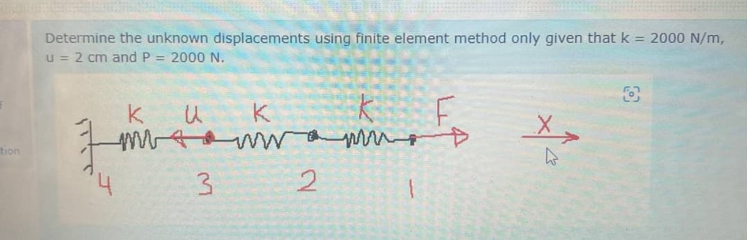 tion
Determine the unknown displacements using finite element method only given that k = 2000 N/m,
u = 2 cm and P = 2000 N.
k
U
K
k
F
✗
4
3
2