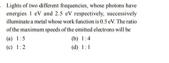Lights of two different frequencies, whose photons have
energies 1 eV and 2.5 eV respectively, successively
illuminate a metal whose work function is 0.5 eV. The ratio
of the maximum speeds of the emitted electrons will be
(a) 1:5
(b) 1:4
(c) 1:2
(d) 1:1
