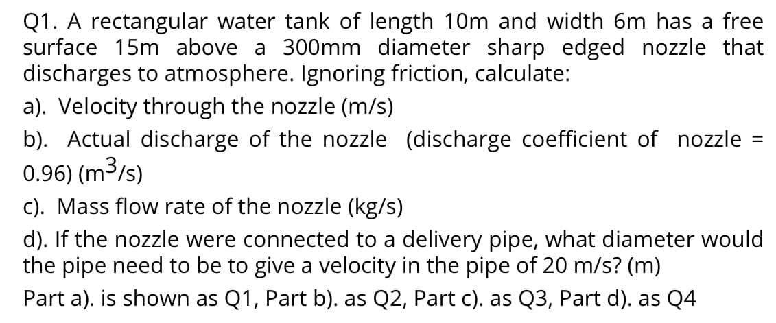 Q1. A rectangular water tank of length 10m and width 6m has a free
surface 15m above a 300mm diameter sharp edged nozzle that
discharges to atmosphere. Ignoring friction, calculate:
a). Velocity through the nozzle (m/s)
b). Actual discharge of the nozzle (discharge coefficient of nozzle
0.96) (m3/s)
%D
c). Mass flow rate of the nozzle (kg/s)
d). If the nozzle were connected to a delivery pipe, what diameter would
the pipe need to be to give a velocity in the pipe of 20 m/s? (m)
Part a). is shown as Q1, Part b). as Q2, Part c). as Q3, Part d). as Q4
