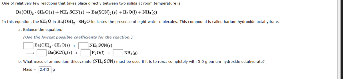 One of relatively few reactions that takes place directly between two solids at room temperature is
Ba(ОН), - 8H,0(8) + NHa SCN(8)
Ba(SCN), (s) + H2O(1) + NH3 (g)
In this equation, the 8H20 in Ba(OH), · 8H2O indicates the presence of eight water molecules. This compound is called barium hydroxide octahydrate.
a. Balance the equation.
(Use the lowest possible coefficients for the reaction.)
Ba(ОН), . 8H2О(8) +
NH, SCN(s)
Ba(SCN), (s)
H2O(1) +
NH3 (9)
+
b. What mass of ammonium thiocyanate (NH4 SCN) must be used if it is to react completely with 5.0 g barium hydroxide octahydrate?
Mass =
2.413 g
