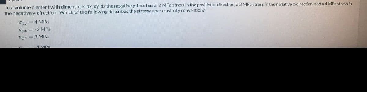 In a volume element with dimensions dx, dy, dz the negatíve y-face has a 2 MPa stress in the positivex-direction, a 3 MPa stress in the negative z-direction, and a 4 MPa stress in
the negatíve y-direction. Which of the following describes the stresses per elasticity convention?
Oyy = 4 MPa
Oyr = -2 MPa
3 MPa
A MPa
