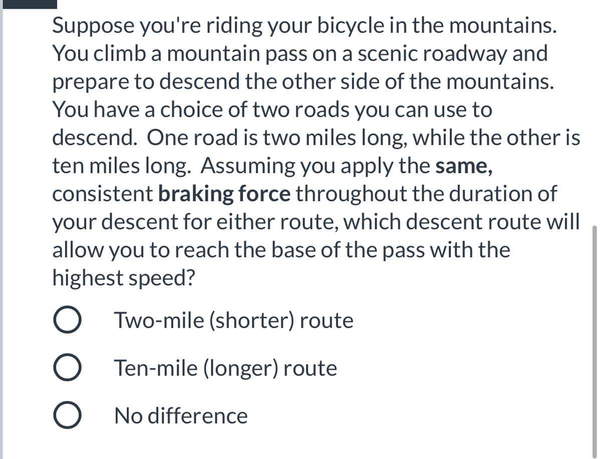 Suppose you're riding your bicycle in the mountains.
You climb a mountain pass on a scenic roadway and
prepare to descend the other side of the mountains.
You have a choice of two roads you can use to
descend. One road is two miles long, while the other is
ten miles long. Assuming you apply the same,
consistent braking force throughout the duration of
your descent for either route, which descent route will
allow you to reach the base of the pass with the
highest speed?
Two-mile (shorter) route
Ten-mile (longer) route
No difference
