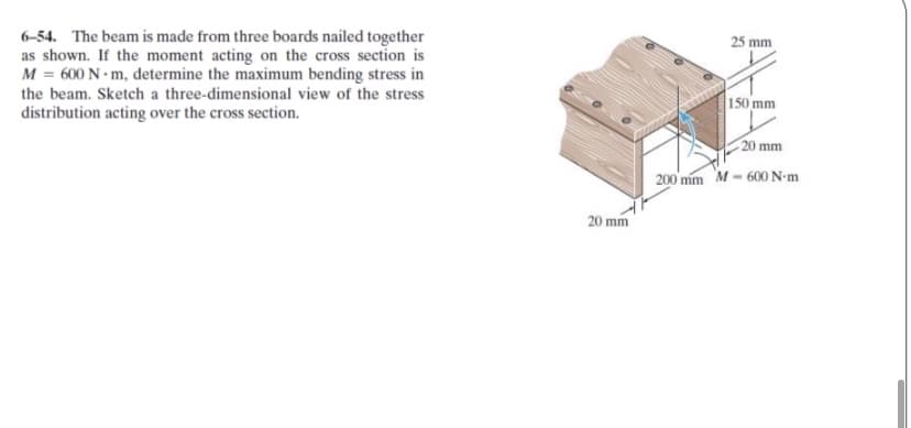 6-54. The beam is made from three boards nailed together
as shown. If the moment acting on the cross section is
M = 600 N - m, determine the maximum bending stress in
the beam. Sketch a three-dimensional view of the stress
distribution acting over the cross section.
25 mm
150 mm
20 mm
200 mm M - 600N-m
20 mm
