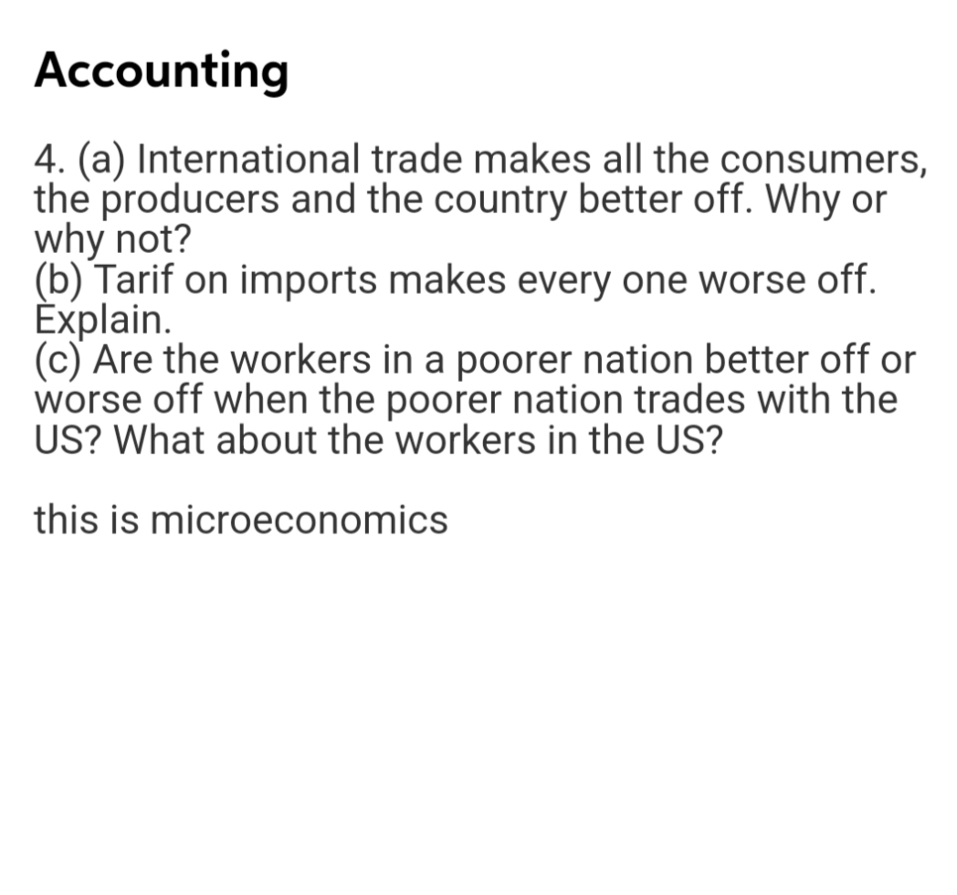 Accounting
4. (a) International trade makes all the consumers,
the producers and the country better off. Why or
why not?
(b) Tarif on imports makes every one worse off.
Èxplain.
(c) Are the workers in a poorer nation better off or
worse off when the poorer nation trades with the
US? What about the workers in the US?
this is microeconomics
