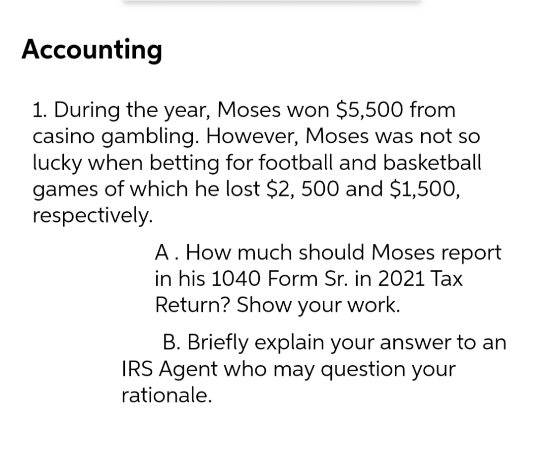 Accounting
1. During the year, Moses won $5,500 from
casino gambling. However, Moses was not so
lucky when betting for football and basketball
games of which he lost $2, 500 and $1,500,
respectively.
A. How much should Moses report
in his 1040 Form Sr. in 2021 Tax
Return? Show your work.
B. Briefly explain your answer to an
IRS Agent who may question your
rationale.
