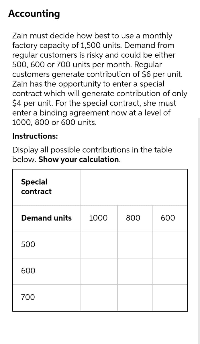 Accounting
Zain must decide how best to use a monthly
factory capacity of 1,500 units. Demand from
regular customers is risky and could be either
500, 600 or 700 units per month. Regular
customers generate contribution of $6 per unit.
Zain has the opportunity to enter a special
contract which will generate contribution of only
$4 per unit. For the special contract, she must
enter a binding agreement now at a level of
1000, 800 оr 600 units.
Instructions:
Display all possible contributions in the table
below. Show
your
calculation.
Special
contract
Demand units
1000
800
600
500
600
700
