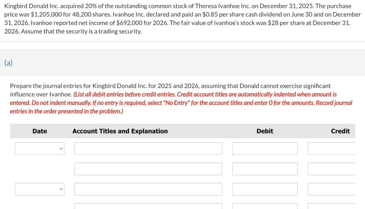 Kingbird Donald Inc. acquired 20% of the outstanding common stock of Theresa Ivanhoe Inc. on December 31, 2025. The purchase
price was $1,205,000 for 48,200 shares. Ivanhoe Inc. declared and paid an $0.85 per share cash dividend on June 30 and on December
31, 2026. Ivanhoe reported net income of $692,000 for 2026. The fair value of Ivanhoe's stock was $28 per share at December 31,
2026. Assume that the security is a trading security.
(a)
Prepare the journal entries for Kingbird Donald Inc. for 2025 and 2026, assuming that Donald cannot exercise significant
influence over Ivanhoe. (List all debit entries before credit entries. Credit account titles are automatically indented when amount is
entered. Do not indent manually. If no entry is required, select "No Entry" for the account titles and enter O for the amounts. Record journal
entries in the order presented in the problem.)
Date
Account Titles and Explanation
Debit
Credit