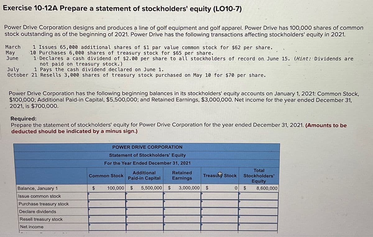 Exercise 10-12A Prepare a statement of stockholders' equity (LO10-7)
Power Drive Corporation designs and produces a line of golf equipment and golf apparel. Power Drive has 100,000 shares of common
stock outstanding as of the beginning of 2021. Power Drive has the following transactions affecting stockholders' equity in 2021.
March
May
June
July
1 Issues 65,000 additional shares of $1 par value common stock for $62 per share.
10 Purchases 6,000 shares of treasury stock for $65 per share.
1 Declares a cash dividend of $2.00 per share to all stockholders of record on June 15. (Hint: Dividends are
not paid on treasury stock.)
1 Pays the cash dividend declared on June 1.
October 21 Resells 3,000 shares of treasury stock purchased on May 10 for $70 per share.
Power Drive Corporation has the following beginning balances in its stockholders' equity accounts on January 1, 2021: Common Stock,
$100,000; Additional Paid-in Capital, $5,500,000; and Retained Earnings, $3,000,000. Net income for the year ended December 31,
2021, is $700,000.
Required:
Prepare the statement of stockholders' equity for Power Drive Corporation for the year ended December 31, 2021. (Amounts to be
deducted should be indicated by a minus sign.)
POWER DRIVE CORPORATION
Statement of Stockholders' Equity
For the Year Ended December 31, 2021
Common Stock
Additional
Paid-in Capital
Retained
Earnings
Treasury Stock
Total
Stockholders'
Equity
Balance, January 1
$
100,000 $ 5,500,000
$
3,000,000 $
0 $
8,600,000
Issue common stock
Purchase treasury stock
Declare dividends
Resell treasury stock
Net income