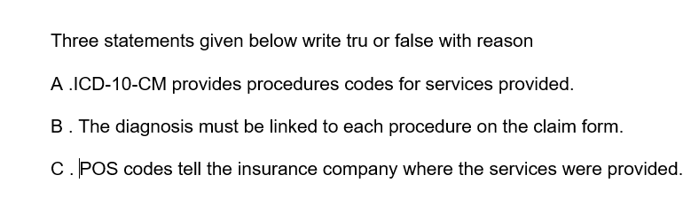 Three statements given below write tru or false with reason
A .ICD-10-CM provides procedures codes for services provided.
B. The diagnosis must be linked to each procedure on the claim form.
C. POS codes tell the insurance company where the services were provided.
