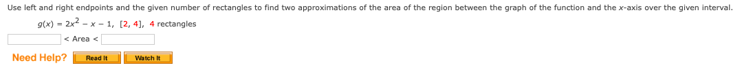 Use left and right endpoints and the given number of rectangles to find two approximations of the area of the region between the graph of the function and the x-axis over the given interval.
g(x) = 2x2 - x – 1, [2, 4], 4 rectangles
< Area <
Need Help?
Read It
Watch It
