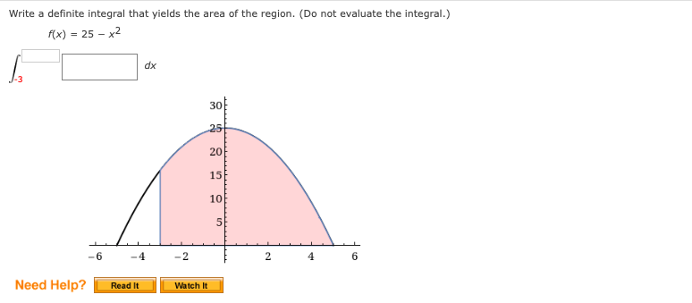 Write a definite integral that yields the area of the region. (Do not evaluate the integral.)
f(x) = 25 – x2
xp
30
25
20
15
10
5E
-6
-4
-2
4
Need Help?
Read It
Watch It
