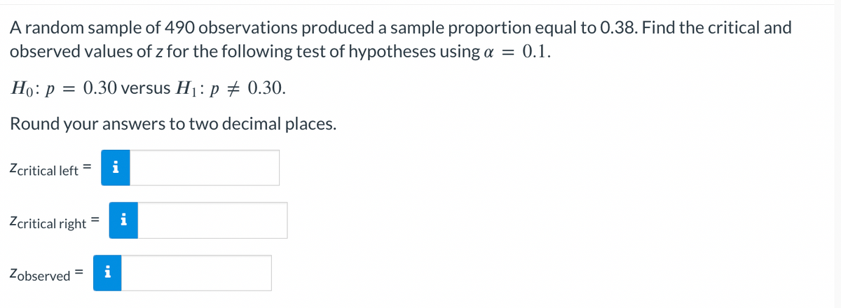 A random sample of 490 observations produced a sample proportion equal to 0.38. Find the critical and
observed values of z for the following test of hypotheses using a = 0.1.
Ho: p = 0.30 versus H₁: p = 0.30.
Round your answers to two decimal places.
Zcritical left =
Zcritical right
Zobserved