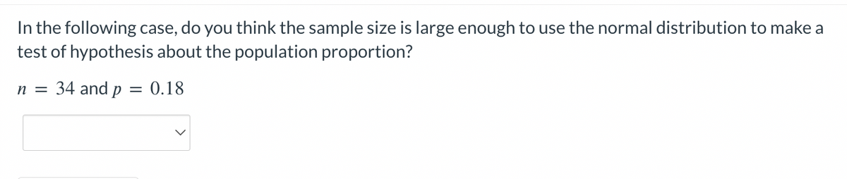 In the following case, do you think the sample size is large enough to use the normal distribution to make a
test of hypothesis about the population proportion?
0.18
n = 34 and p
=