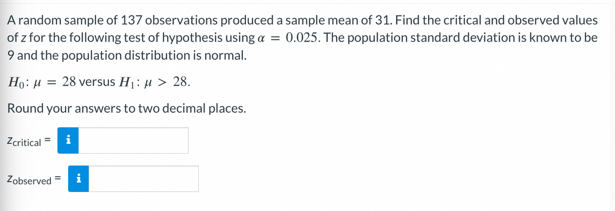 A random sample of 137 observations produced a sample mean of 31. Find the critical and observed values
0.025. The population standard deviation is known to be
=
of z for the following test of hypothesis using a
9 and the population distribution is normal.
Ho: μ = 28 versus H₁: μ> 28.
Round your answers to two decimal places.
Zcritical
Zobserved