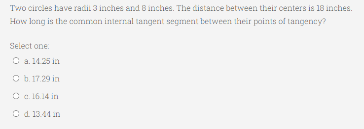 Two circles have radii 3 inches and 8 inches. The distance between their centers is 18 inches.
How long is the common internal tangent segment between their points of tangency?
Select one:
O a. 14.25 in
O b. 17.29 in
O c. 16.14 in
O d. 13.44 in
