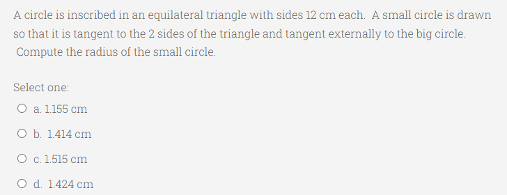 A circle is inscribed in an equilateral triangle with sides 12 cm each. A small circle is drawn
so that it is tangent to the 2 sides of the triangle and tangent externally to the big circle.
Compute the radius of the small circle.
Select one:
O a. 1.155 cm
O b. 1.414 cm
O c. 1.515 cm
O d. 1.424 cm
