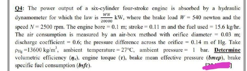 Q4: The power output of a six-cylinder four-stroke engine is absorbed by a hydraulic
dynamometer for which the law is
WN
20000
kW, where the brake load W = 540 newton and the
speed N = 2500 rpm. The engine bore = 0.1 m; stroke=0.11 m and the fuel used = 15.6 kg/hr.
The air consumption is measured by an air-box method with orifice diameter = 0.03 m;
discharge coefficient = 0.6; the pressure difference across the orifice = 0.14 m of Hg. Take
PHg =13600 kg/m³, ambient temperature = 27°C, ambient pressure = 1 bar. Determine
volumetric efficiency (n.), engine torque (7), brake mean effective pressure (bmep), brake
specific fuel consumption (bsfc).