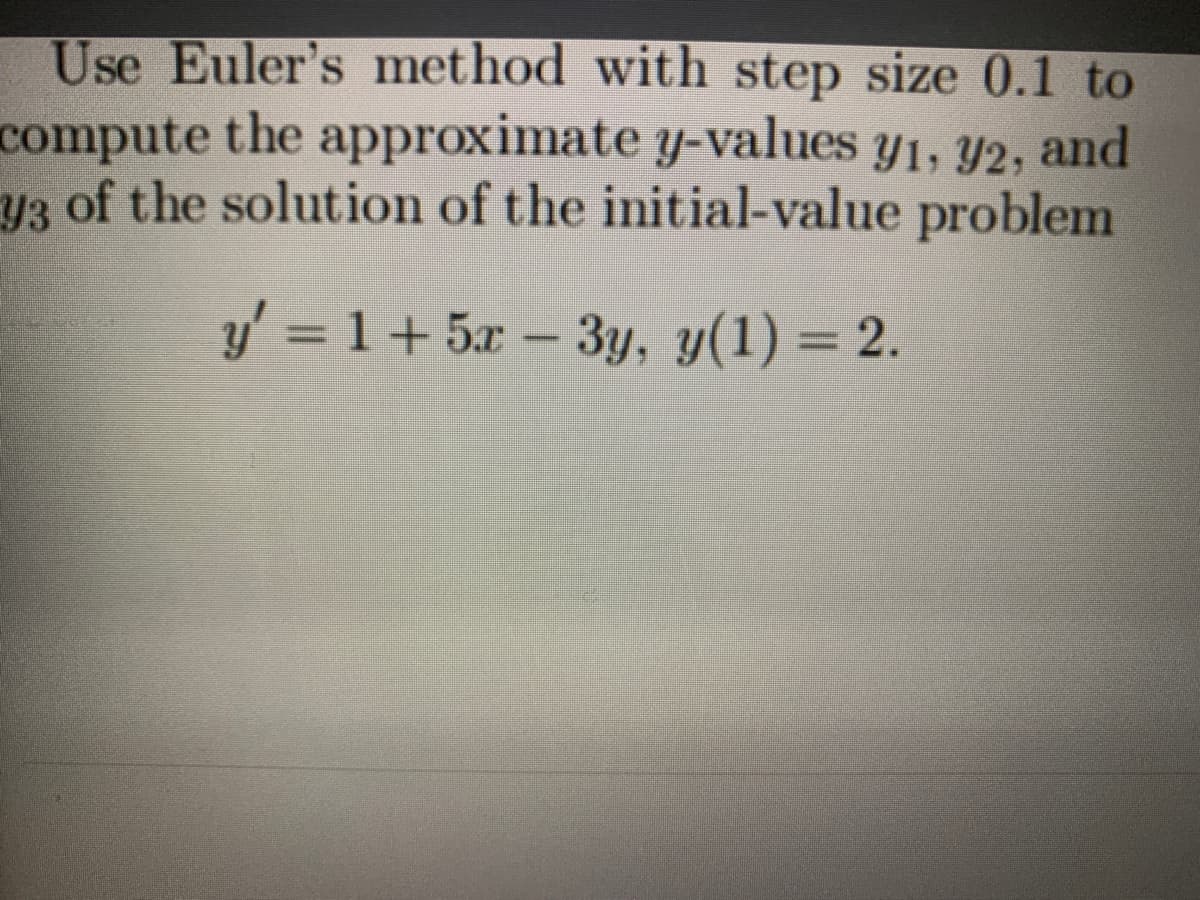 Use Euler's method with step size 0.1 to
compute the approximate y-values y1, Y2, and
y3 of the solution of the initial-value problem
y' = 1+ 5x – 3y, y(1) = 2.
