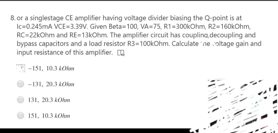 8. or a singlestage CE amplifier having voltage divider biasing the Q-point is at
Ic=0.245mA VCE=3.39V. Given Beta=100, VA=75, R1=300kOhm, R2=160kOhm,
RC=22kOhm and RE=13kOhm. The amplifier circuit has coupling,decoupling and
bypass capacitors and a load resistor R3=100kOhm. Calculate ne voltage gain and
input resistance of this amplifier. n
-151, 10.3 kOhm
-131, 20.3 kOhm
131, 20.3 kOhm
151, 10.3 kOhm
