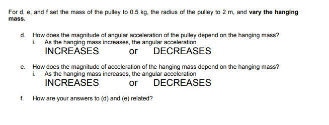 For d, e, and f set the mass of the pulley to 0.5 kg, the radius of the pulley to 2 m, and vary the hanging
mass.
d. How does the magnitude of angular acceleration of the pulley depend on the hanging mass?
i. As the hanging mass increases, the angular acceleration
INCREASES
or
DECREASES
e. How does the magnitude of acceleration of the hanging mass depend on the hanging mass?
i. As the hanging mass increases, the angular acceleration
INCREASES
or
DECREASES
f.
How are your answers to (d) and (e) related?
