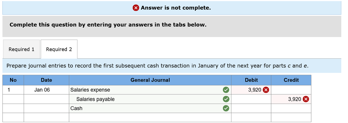 X Answer is not complete.
Complete this question by entering your answers in the tabs below.
Required 1
Required 2
Prepare journal entries to record the first subsequent cash transaction in January of the next year for parts c and e.
No
Date
General Journal
Debit
Credit
1
Jan 06
Salaries expense
3,920
Salaries payable
3,920
Cash
