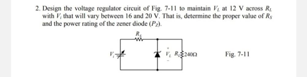 2. Design the voltage regulator circuit of Fig. 7-11 to maintain at 12 V across RL
with V, that will vary between 16 and 20 V. That is, determine the proper value of Rs
and the power rating of the zener diode (Pz).
V₁R₁2400
Fig. 7-11