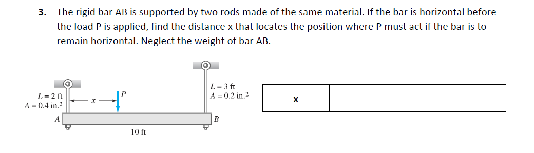 3. The rigid bar AB is supported by two rods made of the same material. If the bar is horizontal before
the load P is applied, find the distance x that locates the position where P must act if the bar is to
remain horizontal. Neglect the weight of bar AB.
L = 3 ft
A = 0.2 in.2
L = 2 ft
A = 0.4 in.2
х
X
B
10 ft
