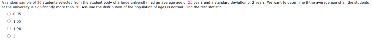 A random sample of 36 students selected from the student body of a large university had an average age of 21 years and a standard deviation of 2 years. We want to determine if the average age of all the students
at the university is significantly more than 20. Assume the distribution of the population of ages is normal. Find the test statistic.
O 0.05
1.65
O 1.96
O 3
