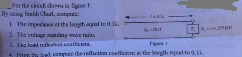 For the circuit shown in figure 1:
1
By using Smith Chart, compute:
1. The impedance at the length equal to 0.12. -
2. The voltage standing wave ratio.
3. The load reflection coefficient.
Figure 1
4. From the load, compute the reflection coefficient at the length equal to 0.12.
€ 0.12.
Z₁ = 500
ore on E
Z₁ Z₂ =5+j25 [02]